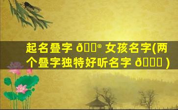 起名叠字 💮 女孩名字(两个叠字独特好听名字 🐅 )